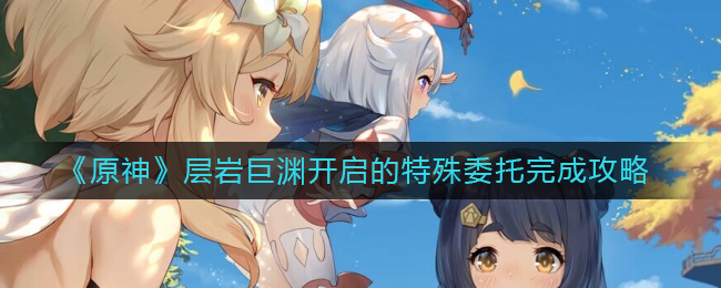 《原神》层岩巨渊开启的特殊委托完成攻略-原神层岩巨渊开启的特殊委托怎么做