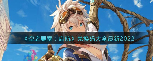 《空之要塞：启航》兑换码大全最新2022-空之要塞启航兑换码大全最新2022