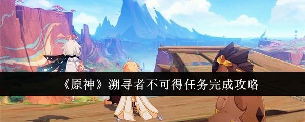 《原神》溯寻者不可得任务完成攻略：任务流程与难点解析