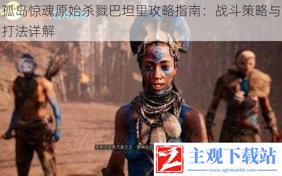 孤岛惊魂原始杀戮巴坦里攻略指南：战斗策略与打法详解，成为生存专家